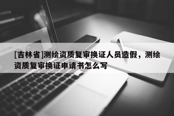 [吉林省]測繪資質復審換證人員造假，測繪資質復審換證申請書怎么寫