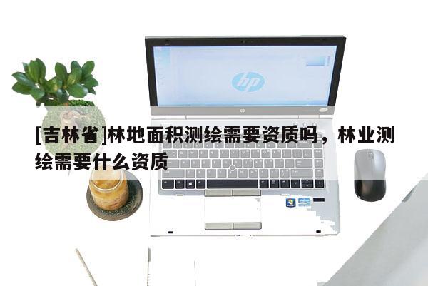 [吉林省]林地面積測(cè)繪需要資質(zhì)嗎，林業(yè)測(cè)繪需要什么資質(zhì)