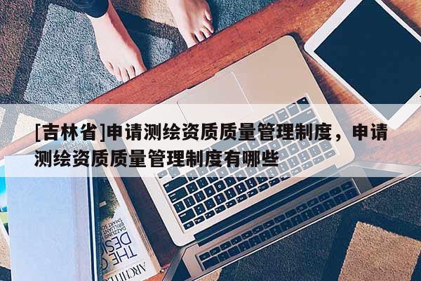 [吉林省]申請測繪資質質量管理制度，申請測繪資質質量管理制度有哪些