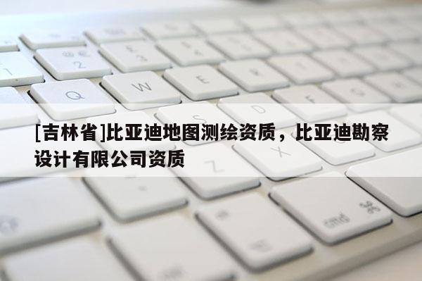 [吉林省]比亞迪地圖測(cè)繪資質(zhì)，比亞迪勘察設(shè)計(jì)有限公司資質(zhì)