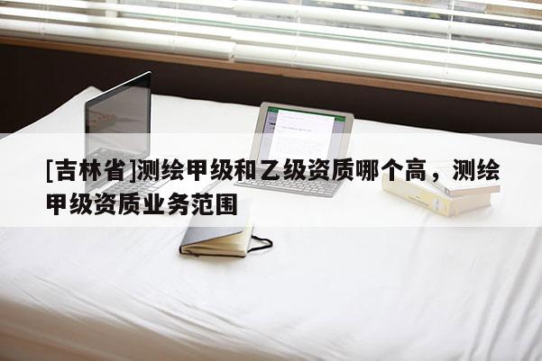 [吉林省]測繪甲級和乙級資質哪個高，測繪甲級資質業務范圍