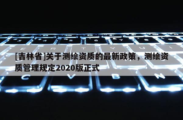 [吉林省]關于測繪資質的最新政策，測繪資質管理規定2020版正式