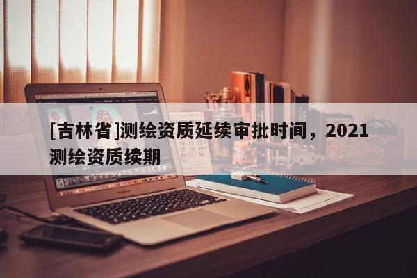 [吉林省]測繪資質延續審批時間，2021測繪資質續期