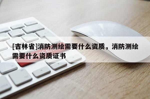 [吉林省]消防測繪需要什么資質，消防測繪需要什么資質證書