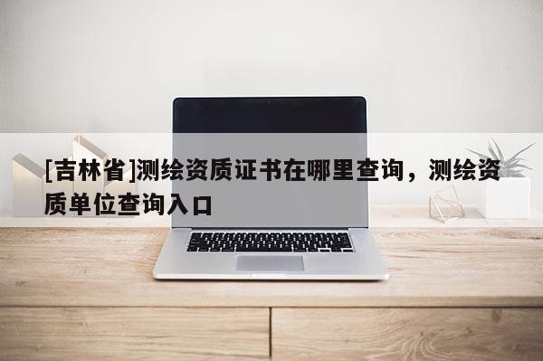 [吉林省]測繪資質證書在哪里查詢，測繪資質單位查詢入口