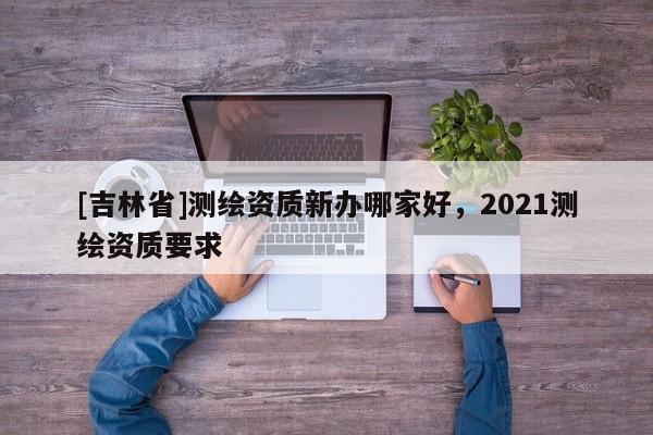 [吉林省]測繪資質新辦哪家好，2021測繪資質要求