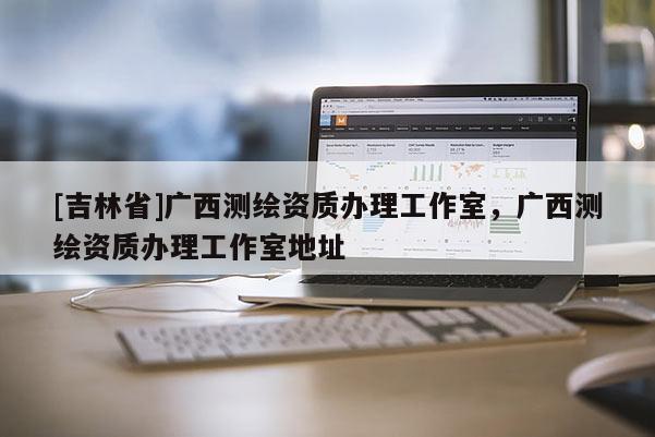 [吉林省]廣西測繪資質辦理工作室，廣西測繪資質辦理工作室地址