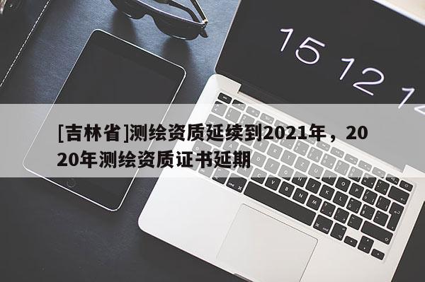 [吉林省]測繪資質延續到2021年，2020年測繪資質證書延期