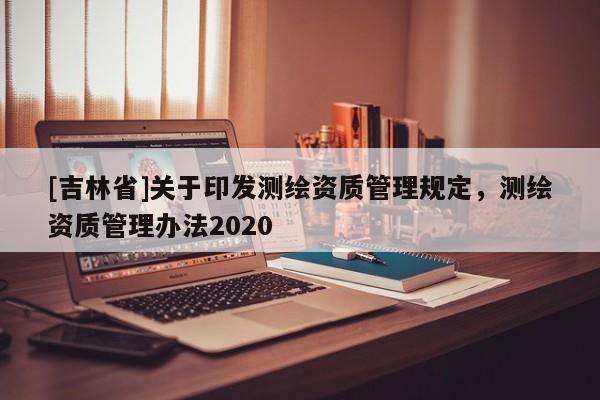 [吉林省]關于印發測繪資質管理規定，測繪資質管理辦法2020