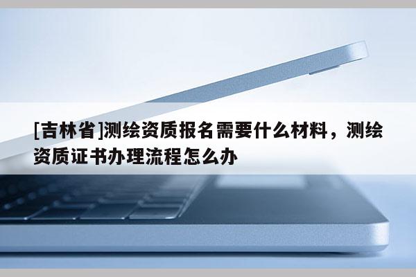 [吉林省]測繪資質報名需要什么材料，測繪資質證書辦理流程怎么辦