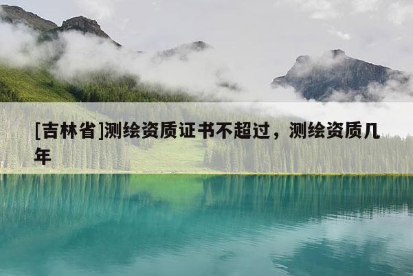 [吉林省]測(cè)繪資質(zhì)證書不超過，測(cè)繪資質(zhì)幾年