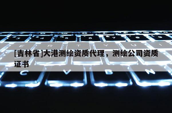 [吉林省]大港測繪資質代理，測繪公司資質證書