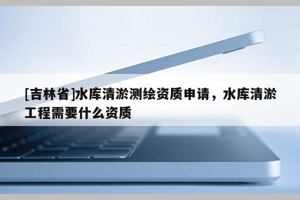 [吉林省]水庫清淤測繪資質申請，水庫清淤工程需要什么資質