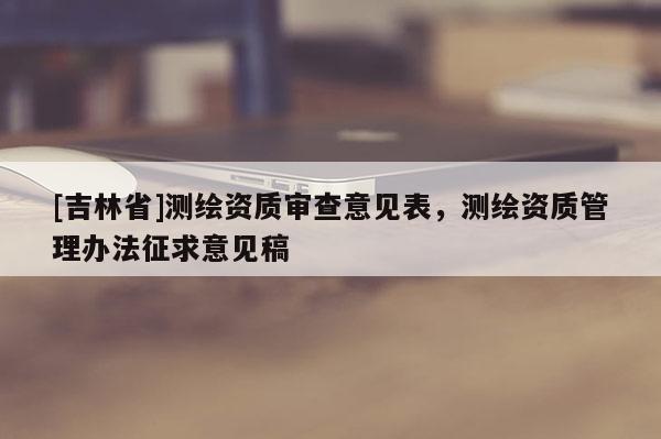 [吉林省]測繪資質審查意見表，測繪資質管理辦法征求意見稿