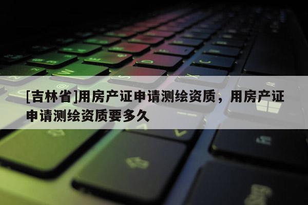[吉林省]用房產證申請測繪資質，用房產證申請測繪資質要多久