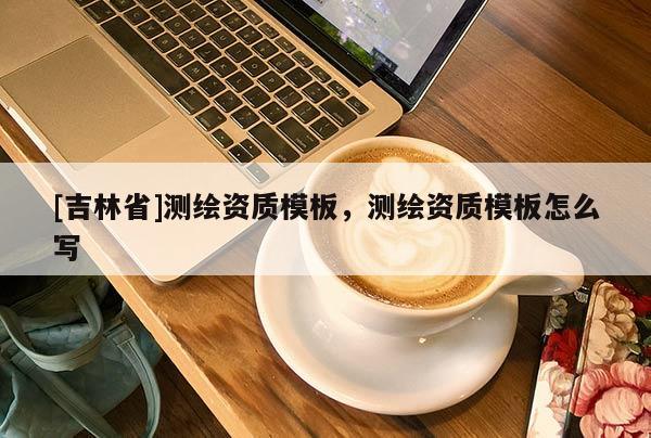 [吉林省]測繪資質(zhì)模板，測繪資質(zhì)模板怎么寫