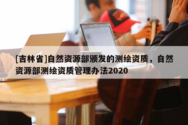 [吉林省]自然資源部頒發(fā)的測繪資質(zhì)，自然資源部測繪資質(zhì)管理辦法2020