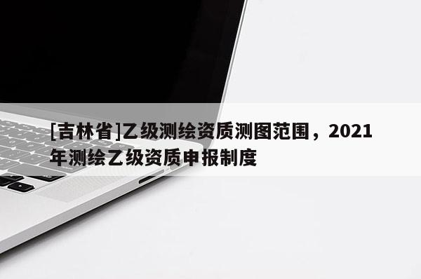 [吉林省]乙級(jí)測(cè)繪資質(zhì)測(cè)圖范圍，2021年測(cè)繪乙級(jí)資質(zhì)申報(bào)制度