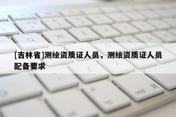 [吉林省]測繪資質證人員，測繪資質證人員配備要求