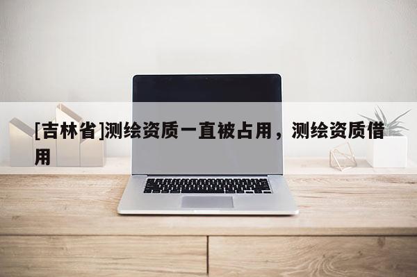 [吉林省]測(cè)繪資質(zhì)一直被占用，測(cè)繪資質(zhì)借用