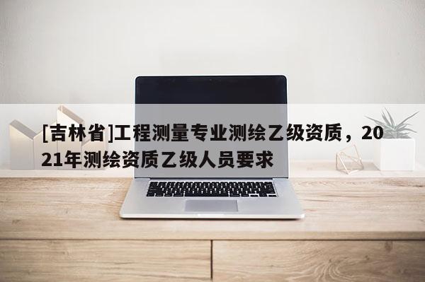 [吉林省]工程測量專業(yè)測繪乙級資質(zhì)，2021年測繪資質(zhì)乙級人員要求