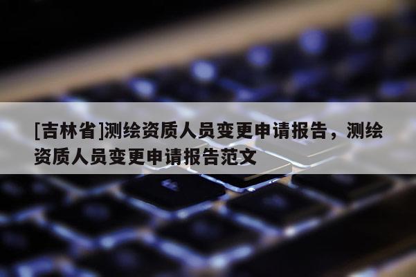 [吉林省]測繪資質(zhì)人員變更申請報告，測繪資質(zhì)人員變更申請報告范文