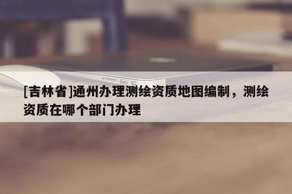 [吉林省]通州辦理測繪資質地圖編制，測繪資質在哪個部門辦理
