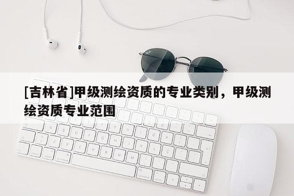 [吉林省]甲級(jí)測(cè)繪資質(zhì)的專業(yè)類別，甲級(jí)測(cè)繪資質(zhì)專業(yè)范圍