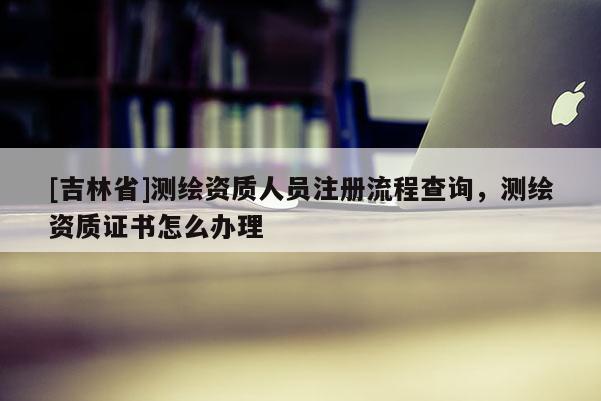 [吉林省]測(cè)繪資質(zhì)人員注冊(cè)流程查詢，測(cè)繪資質(zhì)證書怎么辦理