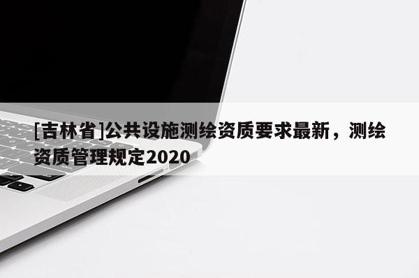 [吉林省]公共設(shè)施測繪資質(zhì)要求最新，測繪資質(zhì)管理規(guī)定2020