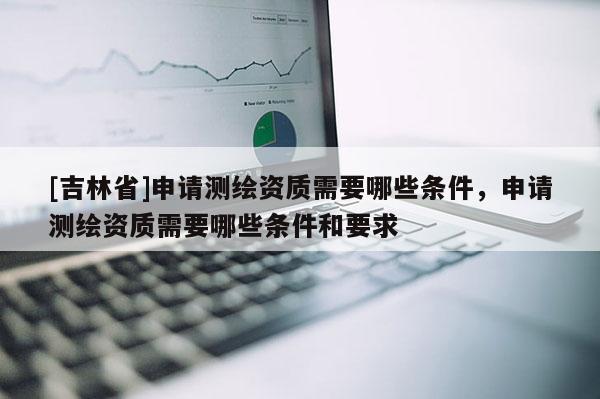 [吉林省]申請測繪資質需要哪些條件，申請測繪資質需要哪些條件和要求