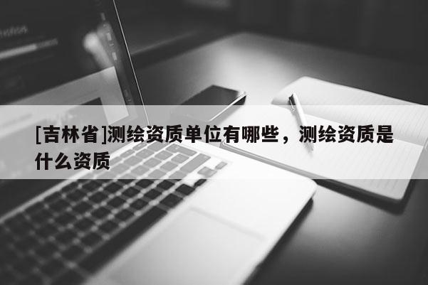 [吉林省]測繪資質(zhì)單位有哪些，測繪資質(zhì)是什么資質(zhì)