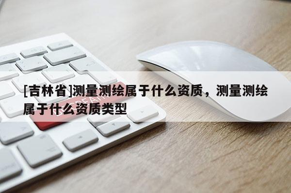 [吉林省]測量測繪屬于什么資質，測量測繪屬于什么資質類型