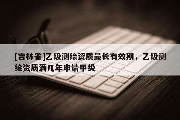 [吉林省]乙級測繪資質最長有效期，乙級測繪資質滿幾年申請甲級