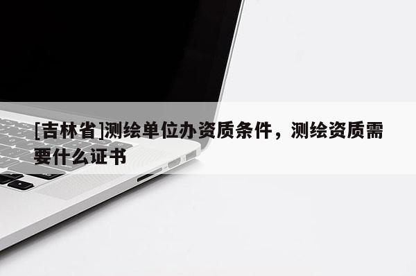 [吉林省]測繪單位辦資質條件，測繪資質需要什么證書