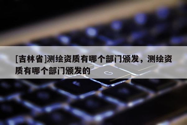 [吉林省]測(cè)繪資質(zhì)有哪個(gè)部門(mén)頒發(fā)，測(cè)繪資質(zhì)有哪個(gè)部門(mén)頒發(fā)的