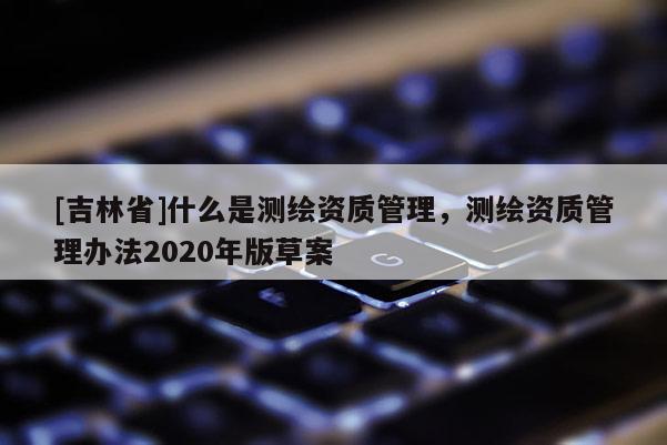 [吉林省]什么是測繪資質管理，測繪資質管理辦法2020年版草案