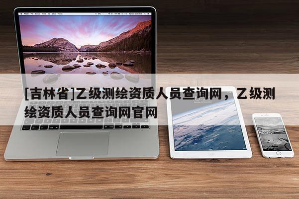 [吉林省]乙級(jí)測(cè)繪資質(zhì)人員查詢網(wǎng)，乙級(jí)測(cè)繪資質(zhì)人員查詢網(wǎng)官網(wǎng)