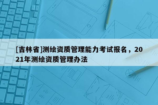 [吉林省]測繪資質(zhì)管理能力考試報(bào)名，2021年測繪資質(zhì)管理辦法