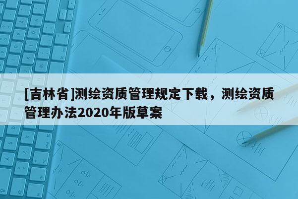 [吉林省]測繪資質(zhì)管理規(guī)定下載，測繪資質(zhì)管理辦法2020年版草案