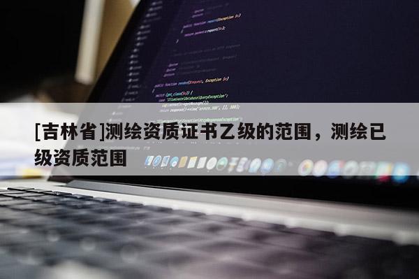 [吉林省]測繪資質證書乙級的范圍，測繪已級資質范圍