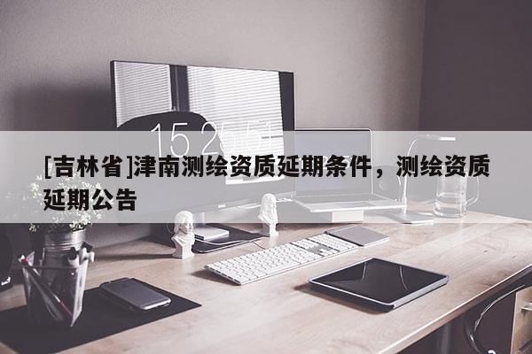 [吉林省]津南測繪資質延期條件，測繪資質延期公告