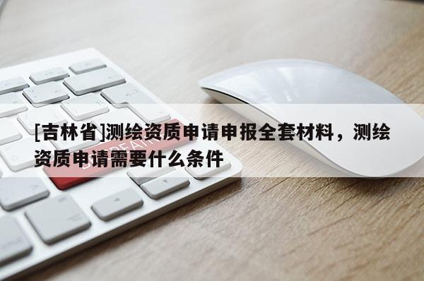 [吉林省]測繪資質申請申報全套材料，測繪資質申請需要什么條件