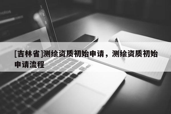 [吉林省]測繪資質初始申請，測繪資質初始申請流程