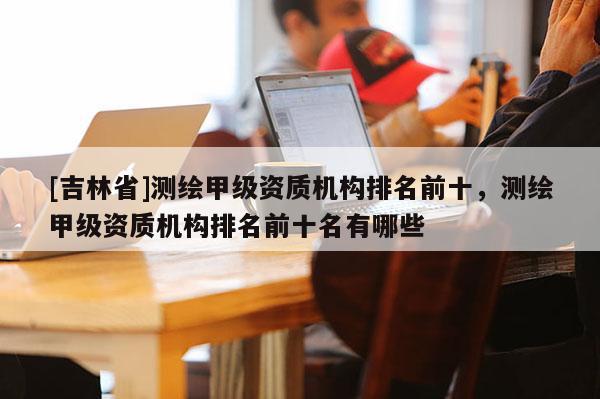 [吉林省]測繪甲級資質機構排名前十，測繪甲級資質機構排名前十名有哪些