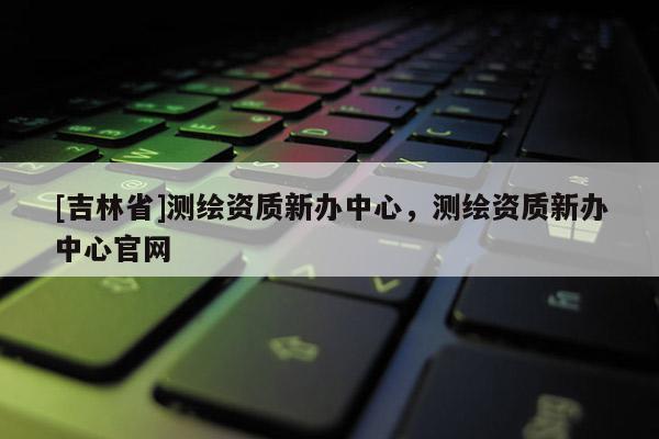 [吉林省]測繪資質新辦中心，測繪資質新辦中心官網