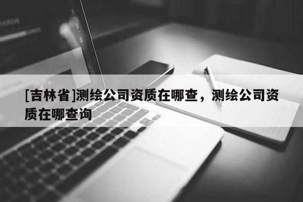[吉林省]測繪公司資質在哪查，測繪公司資質在哪查詢