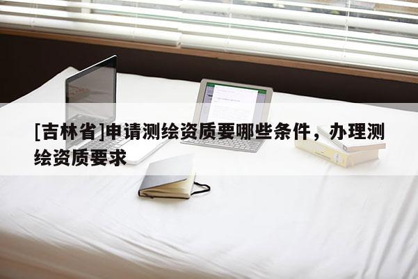 [吉林省]申請測繪資質要哪些條件，辦理測繪資質要求