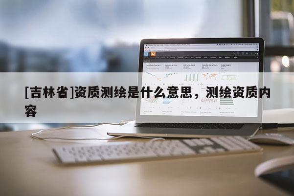 [吉林省]資質(zhì)測繪是什么意思，測繪資質(zhì)內(nèi)容