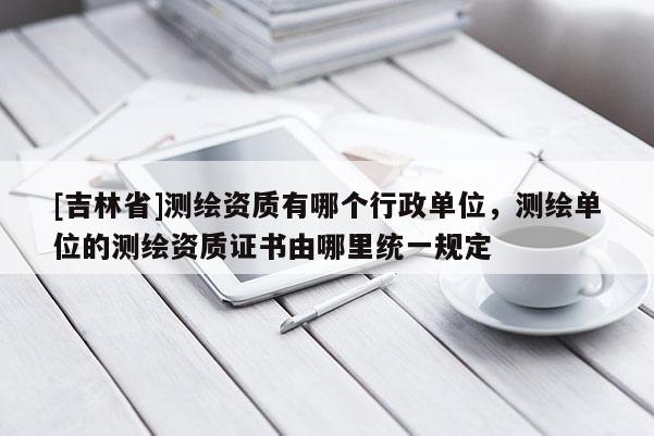 [吉林省]測繪資質有哪個行政單位，測繪單位的測繪資質證書由哪里統一規定